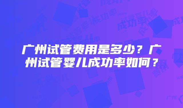 广州试管费用是多少?广州试管婴儿成功率如何?