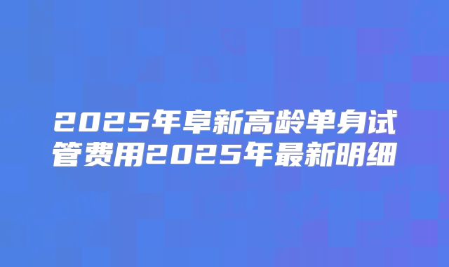 2025年阜新高龄单身试管费用2025年最新明细