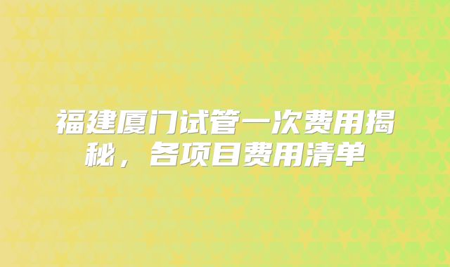 福建厦门试管一次费用揭秘,各项目费用清单