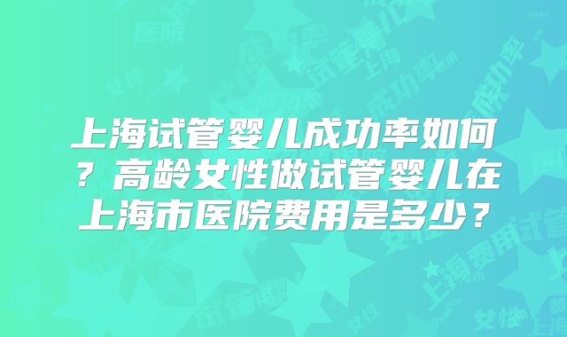上海试管婴儿成功率如何?高龄女性做试管婴儿在上海市医院费用是多少?