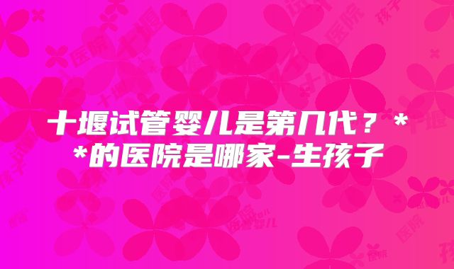 十堰试管婴儿是第几代?**的医院是哪家-生孩子