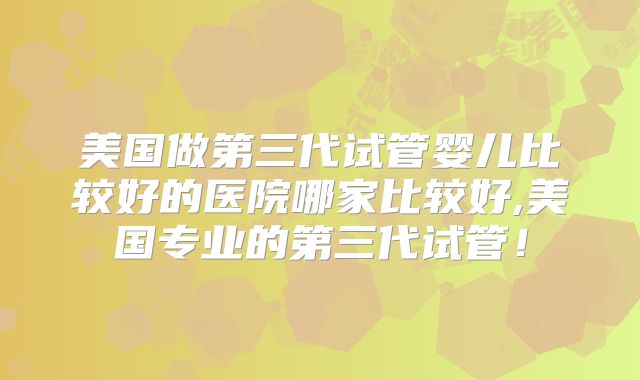 美国做第三代试管婴儿比较好的医院哪家比较好,美国专业的第三代试管!