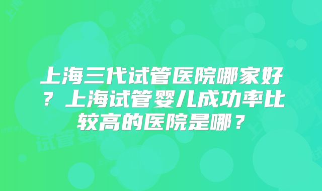 上海三代试管医院哪家好？上海试管婴儿成功率比较高的医院是哪？