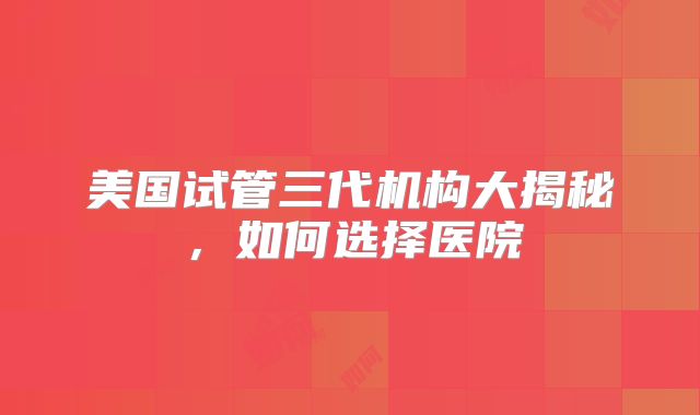 美国试管三代机构大揭秘，如何选择医院