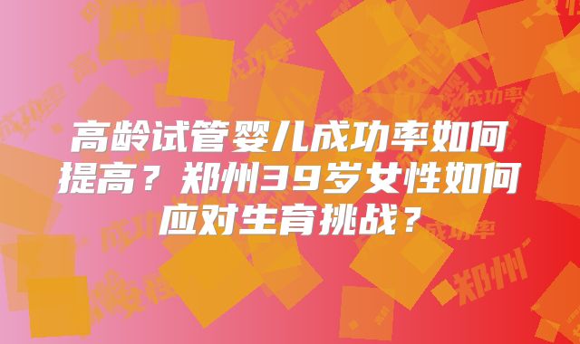 高龄试管婴儿成功率如何提高？郑州39岁女性如何应对生育挑战？