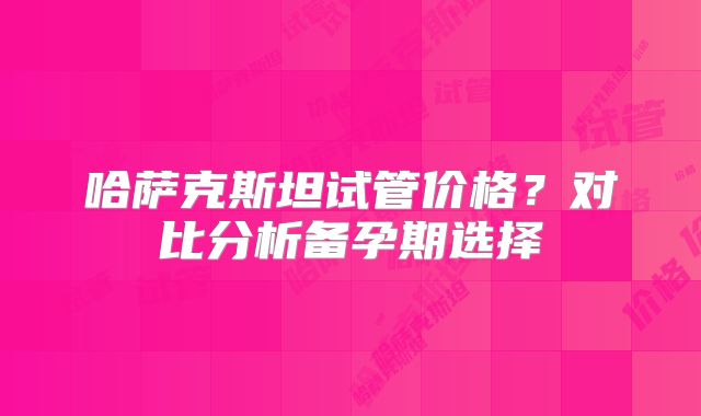 哈萨克斯坦试管价格?对比分析备孕期选择