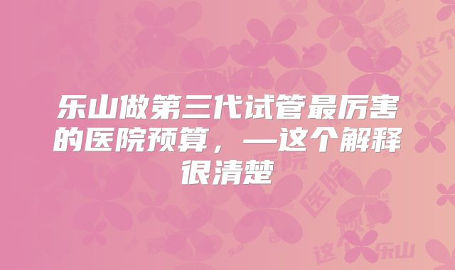 乐山做第三代试管最厉害的医院预算,—这个解释很清楚