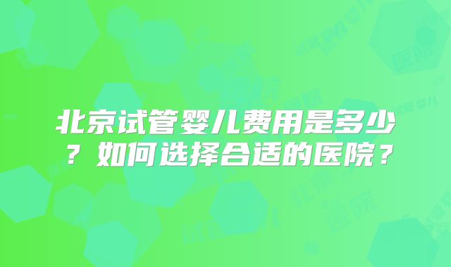北京试管婴儿费用是多少?如何选择合适的医院?