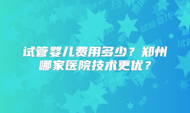 试管婴儿费用多少？郑州哪家医院技术更优？