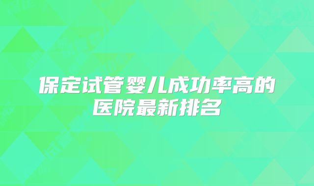 保定试管婴儿成功率高的医院最新排名