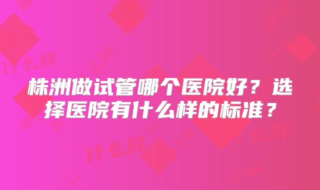 株洲做试管哪个医院好?选择医院有什么样的标准?