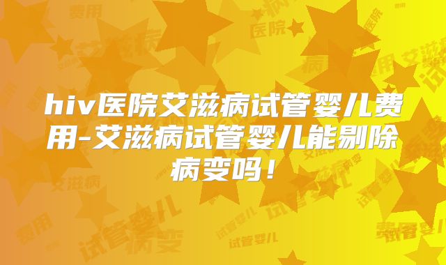 hiv医院艾滋病试管婴儿费用-艾滋病试管婴儿能剔除病变吗!