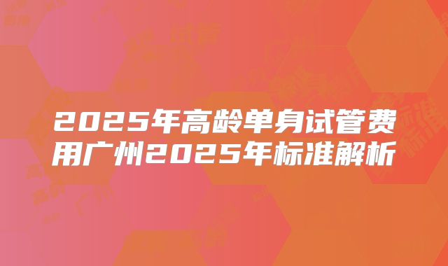 2025年高龄单身试管费用广州2025年标准解析