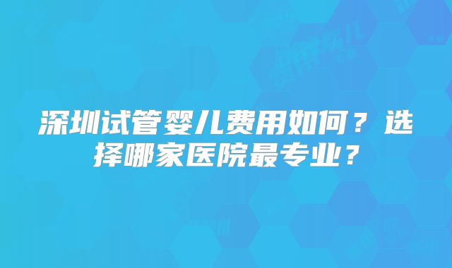 深圳试管婴儿费用如何?选择哪家医院最专业?