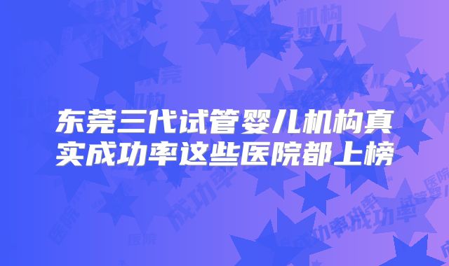 东莞三代试管婴儿机构真实成功率这些医院都上榜