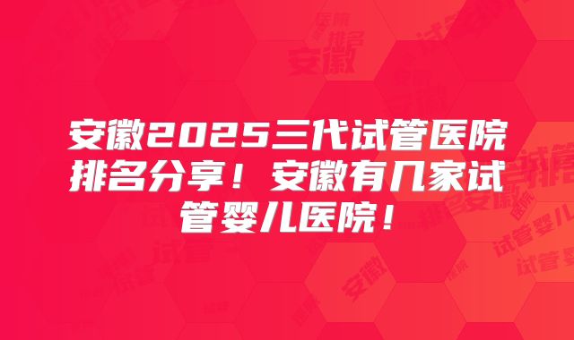 安徽2025三代试管医院排名分享!安徽有几家试管婴儿医院!