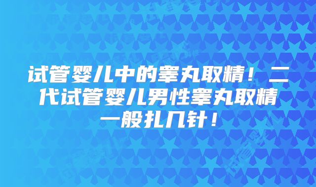试管婴儿中的睾丸取精！二代试管婴儿男性睾丸取精一般扎几针！