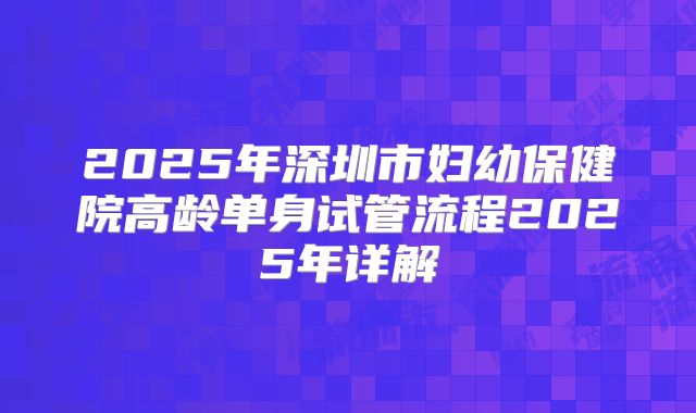 2025年深圳市妇幼保健院高龄单身试管流程2025年详解