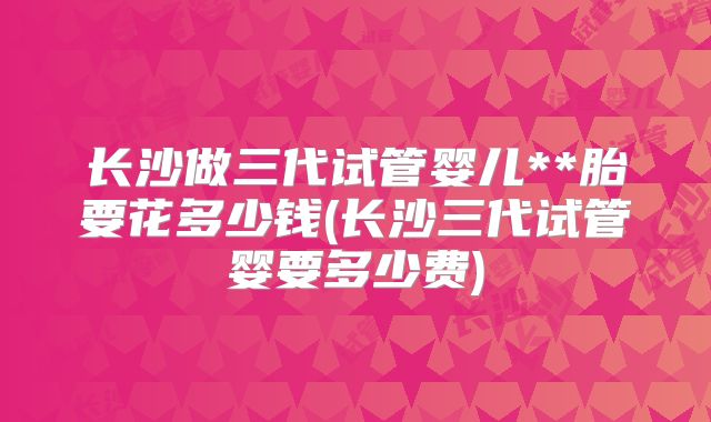 长沙做三代试管婴儿**胎要花多少钱(长沙三代试管婴要多少费)