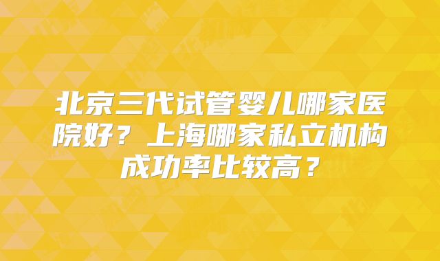 北京三代试管婴儿哪家医院好?上海哪家私立机构成功率比较高?