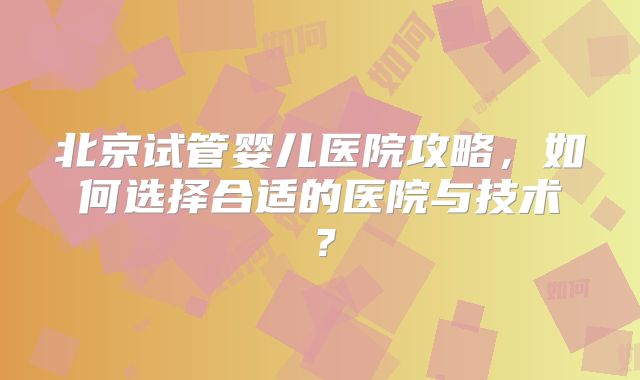 北京试管婴儿医院攻略,如何选择合适的医院与技术?