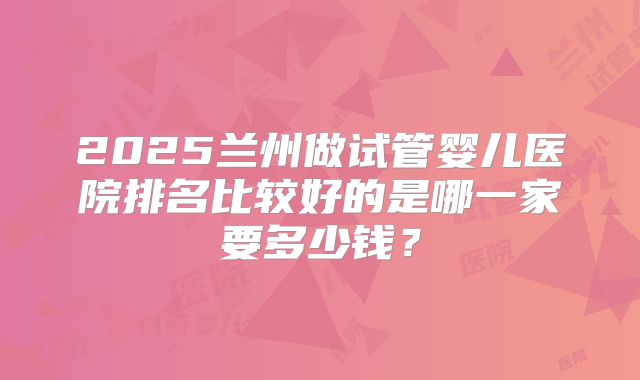2025兰州做试管婴儿医院排名比较好的是哪一家要多少钱？