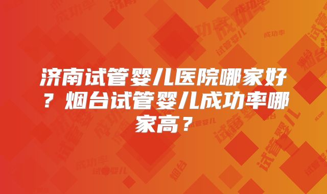 济南试管婴儿医院哪家好?烟台试管婴儿成功率哪家高?