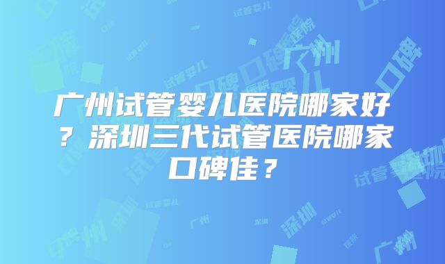 广州试管婴儿医院哪家好?深圳三代试管医院哪家口碑佳?