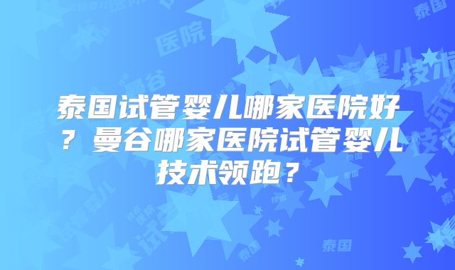泰国试管婴儿哪家医院好？曼谷哪家医院试管婴儿技术领跑？