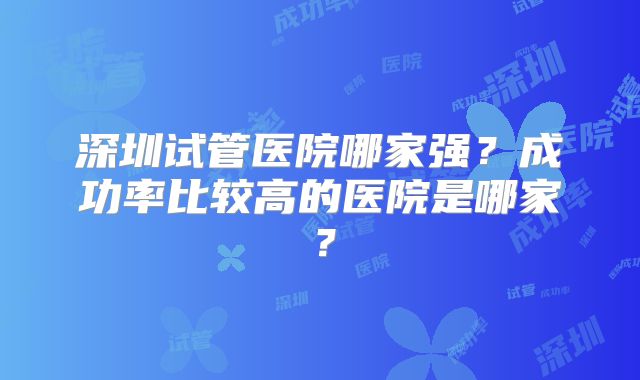 深圳试管医院哪家强?成功率比较高的医院是哪家?