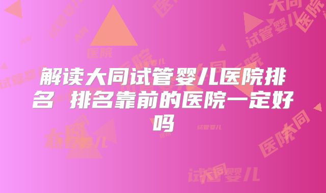 解读大同试管婴儿医院排名 排名靠前的医院一定好吗