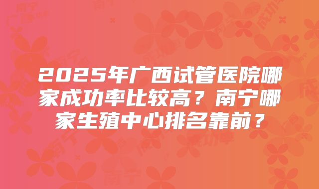 2025年广西试管医院哪家成功率比较高?南宁哪家生殖中心排名靠前?