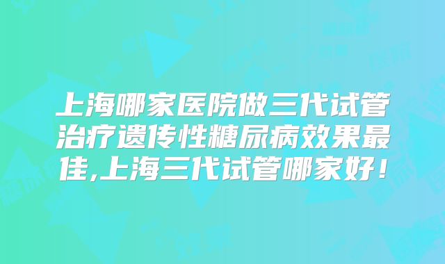 上海哪家医院做三代试管治疗遗传性糖尿病效果最佳,上海三代试管哪家好！