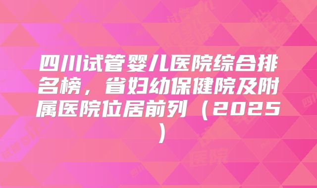 四川试管婴儿医院综合排名榜,省妇幼保健院及附属医院位居前列(2025)