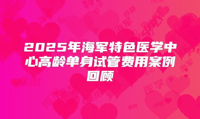 2025年海军特色医学中心高龄单身试管费用案例回顾