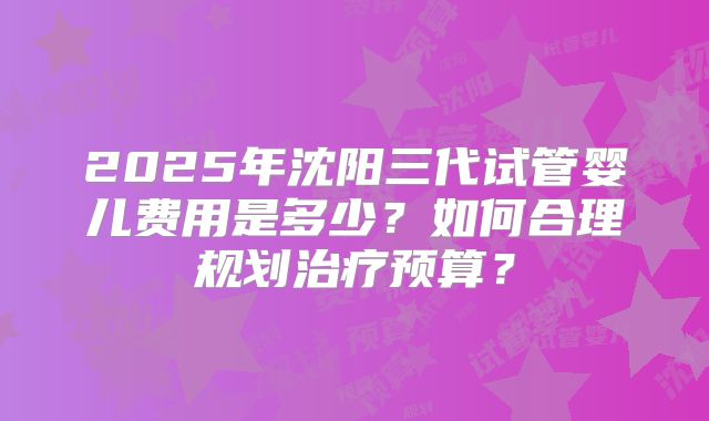 2025年沈阳三代试管婴儿费用是多少?如何合理规划治疗预算?