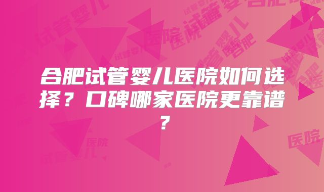 合肥试管婴儿医院如何选择？口碑哪家医院更靠谱？