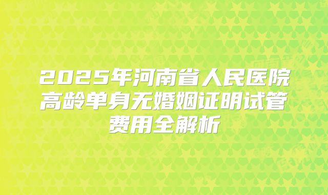2025年河南省人民医院高龄单身无婚姻证明试管费用全解析