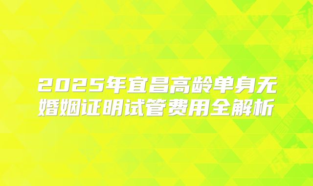 2025年宜昌高龄单身无婚姻证明试管费用全解析