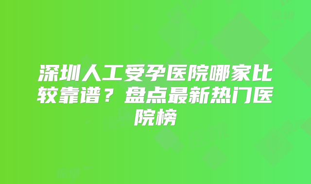 深圳人工受孕医院哪家比较靠谱?盘点最新热门医院榜