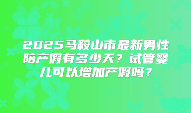 2025马鞍山市最新男性陪产假有多少天？试管婴儿可以增加产假吗？