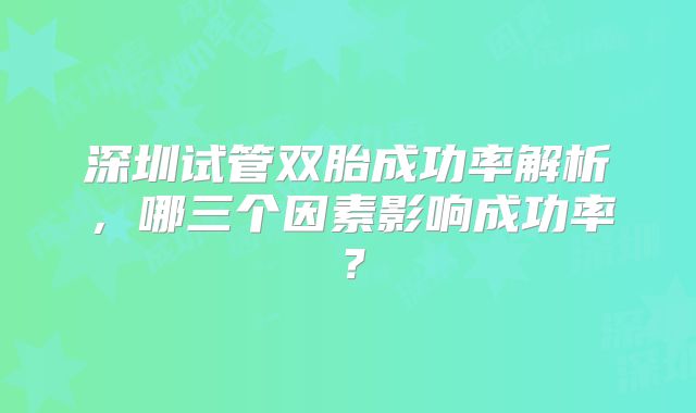 深圳试管双胎成功率解析，哪三个因素影响成功率？