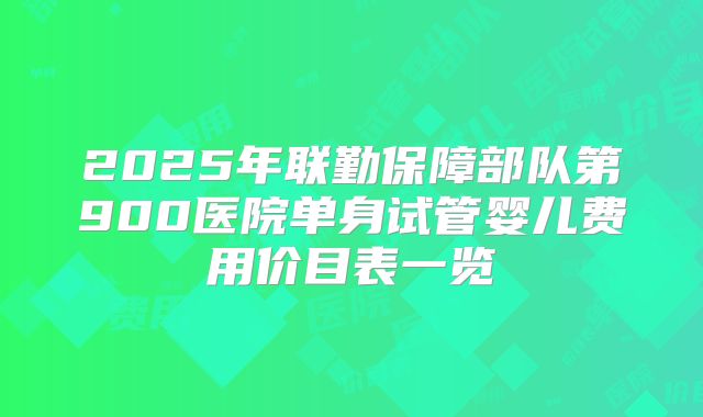 2025年联勤保障部队第900医院单身试管婴儿费用价目表一览