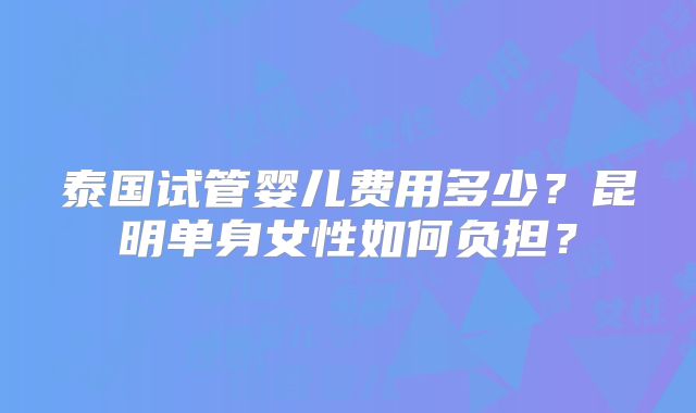 泰国试管婴儿费用多少?昆明单身女性如何负担?