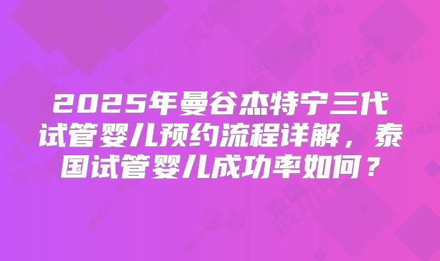 2025年曼谷杰特宁三代试管婴儿预约流程详解,泰国试管婴儿成功率如何?