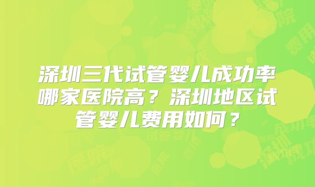深圳三代试管婴儿成功率哪家医院高？深圳地区试管婴儿费用如何？