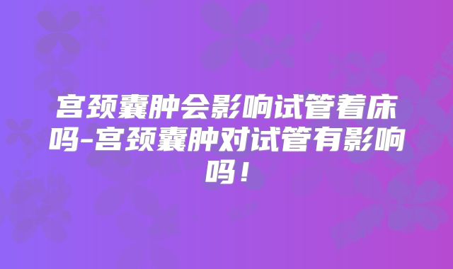 宫颈囊肿会影响试管着床吗-宫颈囊肿对试管有影响吗!
