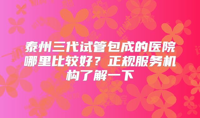 泰州三代试管包成的医院哪里比较好？正规服务机构了解一下