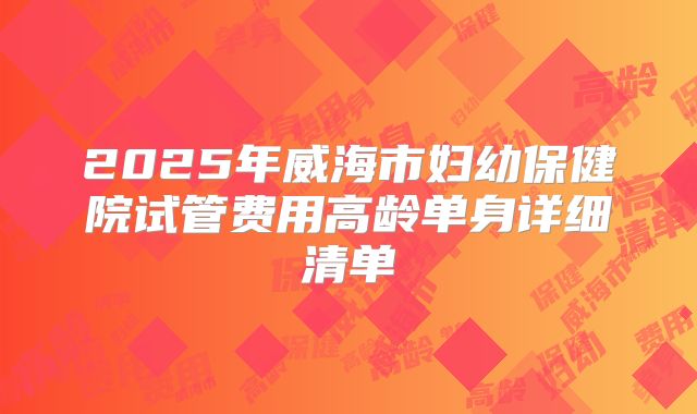 2025年威海市妇幼保健院试管费用高龄单身详细清单