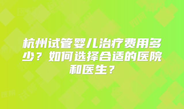 杭州试管婴儿治疗费用多少?如何选择合适的医院和医生?